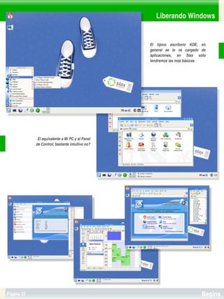 Liberando Windows


                                                      El  típico  escritorio  KDE,  en 
                                                      general  se  le  ve  cargado  de 
                                                      aplicaciones,  en  Slax  sólo 
                                                      tendremos las mas básicas




             El equivalente a Mi PC y al Panel 
            de Control, bastante intuitivo no?




                                                   


Página 22                                                                           Begins
 