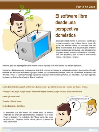 Punto de vista

                                                                                  El software libre 
                                                                                  desde una 
                                                                                  perspectiva 
                                                                                  doméstica
                                                                                  Estaba pensando la manera de comunicar a aquellos que 
                                                                                  no  usan  computador,  que  no  tienen  internet  y  que  a  lo 
                                                                                  mucho  ven  televisión  abierta,  los  conceptos  que  hay 
                                                                                  detrás del software libre. Y es que para muchos el término 
                                                                                  software se asocia con computines, o con latosos jóvenes 
                                                                                  de gruesos lentes y amplios conocimientos en informática, 
                                                                                  pero  poco  sociables  y  con  un  nivel  de  comunicación 
                                                                                  limitado a monosílabos y binarios.



Pues bien, para toda aquella gente que no entiende nada de lo que dije en el último párrafo, aquí les va la explicación.

Imagínense... Dirigiéndose muy emocionados a la tienda X a comprar un televisor, el cual pagarán con algún dinero que han ahorrado 
durante el año. Es un gran avance tecnológico para ustedes, por lo que llaman a sus amigos, hablan con sus familiares, le cuentan a todo 
el mundo... Incluso se hacen acompañar por especialistas para elegir el televisor de mejor factura, con mas nitidez... Pues bien, llegan a la 
tienda y un vendedor en forma bastante diligente los atiende:




Lector: Buenas tardes, necesito un televisor... Bueno, bonito y que además se vean los 4 canales que llegan a mi casa.

Vendedor: Claro, tengo el mejor modelo del mercado en este momento, cumple con todo lo que usted necesita.

Lector: ¿Y cuanto vale?

Vendedor: Cien mil pesos.

Lector: Excelente... Me lo llevo.


 El  especialista  que  han  llevado  con  ustedes  revisa  el  televisor, 
 comprueba que cumple con las características necesarias y se lo llevan. 
 Pagan, se despiden... Y el vendedor les dice: "Buena suerte... Nos vemos 
 el  próximo  año".  Despedida  extraña,  piensan,  pero  no  lo  piensan  dos 
     
 veces y se marchan.                                                     


Página 28                                                                                                                              Begins
 