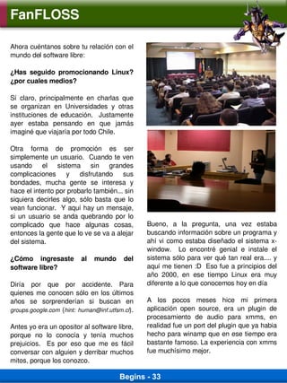 FanFLOSS

Ahora cuéntanos sobre tu relación con el 
mundo del software libre:

¿Has  seguido  promocionando  Linux? 
¿por cuales medios?

Sí  claro,  principalmente  en  charlas  que 
se  organizan  en  Universidades  y  otras 
instituciones  de  educación.    Justamente 
ayer  estaba  pensando  en  que  jamás 
imaginé que viajaría por todo Chile.

Otra  forma  de  promoción  es  ser 
simplemente un usuario.  Cuando te ven 
usando  el  sistema  sin  grandes 
complicaciones  y  disfrutando  sus 
bondades,  mucha  gente  se  interesa  y 
hace el intento por probarlo también... sin 
siquiera  decirles  algo,  sólo  basta  que  lo 
vean funcionar.  Y aquí hay un mensaje, 
si  un  usuario  se  anda  quebrando  por  lo 
complicado  que  hace  algunas  cosas,             Bueno,  a  la  pregunta,  una  vez  estaba 
entonces la gente que lo ve se va a alejar         buscando información sobre un programa y 
del sistema.                                       ahí  vi  como estaba  diseñado el  sistema x­
                                                   window.    Lo  encontré  genial  e  instale  el 
¿Cómo  ingresaste  al  mundo  del                  sistema sólo para ver qué tan real era.... y 
software libre?                                    aquí me tienen :D  Eso fue a principios del 
                                                   año  2000,  en  ese  tiempo  Linux  era  muy 
Diría  por  que  por  accidente.  Para             diferente a lo que conocemos hoy en día
quienes  me  conocen  sólo  en  los  últimos 
años  se  sorprenderían  si  buscan  en            A  los  pocos  meses  hice  mi  primera 
groups.google.com  (hint:  human@inf.utfsm.cl).    aplicación  open  source,  era  un  plugin  de 
                                                   procesamiento  de  audio  para  xmms,  en 
Antes yo era un opositor al software libre,        realidad fue un port del plugin que ya habia 
porque  no  lo  conocía  y  tenía  muchos          hecho para winamp que en ese tiempo era 
prejuicios.    Es  por  eso  que  me  es  fácil    bastante famoso. La experiencia con xmms 
conversar con alguien y derribar muchos            fue muchísimo mejor.
mitos, porque los conozco.

                                         Begins - 33
 