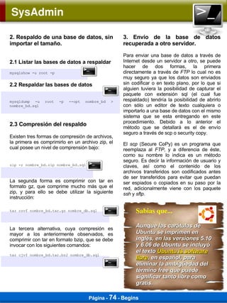SysAdmin

2. Respaldo de una base de datos, sin               3. Envío de la base de datos
importar el tamaño.                                 recuperada a otro servidor.

                                                    Para enviar una base de datos a través de
2.1 Listar las bases de datos a respaldar           Internet desde un servidor a otro, se puede
                                                    hacer de dos formas, la primera
mysqlshow -u root -p                                directamente a través de FTP lo cual no es
                                                    muy seguro ya que los datos son enviados
2.2 Respaldar las bases de datos                    sin codificar o en texto plano, por lo que si
                                                    alguien tuviera la posibilidad de capturar el
                                                    paquete con extensión sql (el cual fue
mysqldump -u    root   -p   --opt   nombre_bd   >   respaldado) tendría la posibilidad de abrirlo
nombre_bd.sql                                       con sólo un editor de texto cualquiera o
                                                    importarlo a una base de datos con el mismo
                                                    sistema que se esta entregando en este
                                                    procedimiento. Debido a lo anterior el
2.3 Compresión del respaldo
                                                    método que se detallará es el de envío
                                                    seguro a través de scp o security copy.
Existen tres formas de compresión de archivos,
la primera es comprimirlo en un archivo zip, el     El scp (Secure CoPy) es un programa que
cual posee un nivel de comprensión bajo:            reemplaza al FTP, y a diferencia de éste,
                                                    como su nombre lo indica es un método
                                                    seguro. Es decir la información de usuario y
zip -r nombre_bd.zip nombre_bd.sql                  claves, así como el contenido de los
                                                    archivos transferidos son codificados antes
                                                    de ser transferidos para evitar que puedan
La segunda forma es comprimir con tar en            ser espiados o copiados en su paso por la
formato gz, que comprime mucho más que el           red, adicionalmente viene con los paquete
zip, y para ello se debe utilizar la siguiente      ssh y sftp.
instrucción:

tar czvf nombre_bd.tar.gz nombre_db.sql                  Sabias que...

La tercera alternativa, cuya compresión es
                                                         Aunque las carátulas de
mayor a los anteriormente observados, es                 Ubuntu se imprimen en
comprimir con tar en formato bzip, que se debe           inglés, en las versiones 5.10
invocar con los siguientes comandos:                     y 6.06 de Ubuntu se incluyó
                                                         el texto Ubuntu is software
tar cjvf nombre_bd.tar.bz2 nombre_db.sql
                                                         libre, en español, para
                                                         eliminar la ambigüedad del
                                                         término free que puede
                                                         significar tanto libre como
                                                         gratis.

                                     Página - 74 - Begins
 