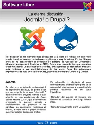 Software Libre

                        La eterna discusión:
                    Joomla! o Drupal?




 No disponer de las herramientas adecuadas a la hora de realizar un sitio web
 puede transformarse en un trabajo complicado y muy laborioso. En los últimos
 años se ha desarrollado el concepto de Sistema de Gestión de Contenidos
 (Content Management Systems o CMS). Éstas son herramientas que permiten
 crear y mantener un sitio web con facilidad, encargándose de facilitar los trabajos
 más tediosos a los administradores de las webs. Entre los principales
 exponentes a la hora de hablar de CMS, podemos encontrar a Joomla! y Drupal.



 Joomla!                                     Es admirable y elogiable el gran
                                             reconocimiento alcanzado por parte de la
 Se celebra como fecha de nacimento el 1     comunidad internacional y la cantidad de
 de septiembre del 2005, se podría decir     premios      obtenidos en     su    corta
 que su surgimiento es una “bifurcación”     trayectoria.
 del desarrollo del proyecto Mambo el cual
 además es una producción de Open            ●Ganador del premio al Sistema de
 Source Matters (OSM), que a su vez es el    Gestión de contenidos de Código Abierto
 encargado de proveer soporte y              2006.
 financiamiento del proyecto y de
 canalizar las donaciones realizadas al      Ganador nuevamente el UK LinuxWorld.
                                             ●


 mismo, aunque sería el propio Proyecto
 quien tomaría las decisiones finales.



                                Página - 77 - Begins
 