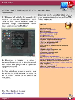 Laboratorio


Podemos cerrar nuestra maquina virtual de  Eso sería todo!
tres maneras:
                                               Si  quieres puedes  virtualizar  otros Linux, u 
1.  Utilizando  el  método  de  apagado  del  otros  sistemas  operativos  como  FreeBSD, 
sistema  que  estamos  virtualizando,  en  el  Solaris y Windows. 
caso  de  DSL,  botón  derecho  sobre  el 
escritorio,  luego  seleccionamos  Power 
                                                  Enlaces
Down y seleccionamos Shutdown.
                                                      Bochs (Emulación)
                                                      http://bochs.sourceforge.net/
                                                      QEMU (Emulación)
                                                      http://fabrice.bellard.free.fr/qemu/
                                                      Vmware (Virtualización total)
                                                      http://www.vmware.com/
                                                      Xen (Paravirtualización)
                                                      http://www.cl.cam.ac.uk/research/srg/netos/xen/
                                                      User-mode Linux (Paravirtualización)
                                                      http://user-mode-linux.sourceforge.net/
                                                      Linux KVM (Virtualización total)
                                                      http://kvm.sourceforge.net/
                                                      Linux-VServer (Virtualización a nivel de sistema
                                                      operativo)
                                                      http://linux-vserver.org/
                                                      Parallels (Virtualización total) (TRIAL)
                                                      http://www.parallels.com/
                                                      VirtualBox (Virtualización total)
                                                      http://www.virtualbox.org/
                                                      Virtuozzo
                                                      http://www.swsoft.com/es/virtuozzo/
                                                      Tabla comparativa de maquinas virtuales en Wikipedia
                                                      http://en.wikipedia.org/wiki/Comparison_of_virtual_machines
2.  Liberamos  el  teclado  y  el  ratón,  y          VirtualBox: Windows bajo Linux (Kriptopolis.org)
cerramos  la  ventana  de  la  máquina  virtual.      http://www.kriptopolis.org/virtualbox-ii-windows-fundamentals-baj
                                                      Damn Small Linux
Un  cuadro  nos  preguntará  si  queremos             http://www.damnsmalllinux.org/
apagar la máquina.                                    Historia de Virtualización
                                                      http://www-128.ibm.com/developerworks/library/l-linuxvirt/index.h

3.  Este  método  es  similar  al  anterior,  pero 
en  vez  de  cerrar  la  ventana,  hacemos  clic 
en  el  botón  Discard  de  la  ventana  de 
VirtualBox.




Por Alex Sandoval Morales
alexsandovalm@yahoo.com


Página 30
 