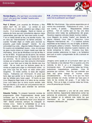 Entrevista




Revista Begins. ¿Por qué hacer una revista sobre                   R.B. ¿Cuántas personas trabajan para poder realizar 
Linux? ¿No sería más "rentable" hacerla sobre                      cada mes la publicación que diriges?
Windows o Mac?

Paul  C  Brown  ¿Los  usuarios  de  Windows  y  Mac                PCB. Buf. Muchísimas.  Hay autores esparcidos por al 
saben  leer?  No,  en  serio.    La  verdad  es  que               menos tres continentes.  Traductores en unos... a ver 
GNU/Linux  es  un  sistema  operativo  que  obliga  a  leer        que  cuente...  5  países.      Maquetadores,  artistas 
mucho.    O  al  menos  obligaba.    Nació  en  Usenet,  un        gráficos.    Ten  en  cuenta  que  no  hay  una  clara 
sistema  de foros  que aún  consultamos  algunos viejos            diferencia  entre  todas  las  publicaciones  del  grupo. 
cascarrabias, para rajar de "esa cosa nueva, la web".              Nosotros  cogemos  artículos  desde  muchos  medios.     
Y es un medio donde se lee y se escribe mucho.  No                 Linux  Magazin  (la  revista  "madre",  por  llamarla  de 
en  vano  las  "intervenciones"  se  llaman  artículos.    Y       alguna  manera),  Linux  User  y  EasyLinux,  Linux 
cuando  Torvalds  eligió  un  medio  para  anunciar  su            Magazine  Internacional,  etc.    Y  a  nuestros  autores 
proyecto,  ¿qué  medio  escogió?    Usenet.    Es  una             españoles se les traduce a su vez al inglés, al alemán, 
comunidad muy culta.  ¡Algunos hablan Klingon y todo!              al portugués, polaco y rumano.  Tenemos una enorme 
En cuanto a la rentabilidad, bueno... mira, no creo que            base  de  datos  donde  volcamos  nuestro  material  y  de 
se  gane  mucho  dinero  en  ningún  medio  que  trate  de         donde  extraemos  lo  último.    Funciona  muy  bien, 
informática.  Ni en las de Windows ni en las de Mac ni             porque  puedes  seleccionar  lo  mejor  y  es  fantástico 
en las de BSD.  Al igual que las de porno, las revistas            para que un autor o programador se dé a conocer en 
de  informática  han  de  cambiar  su  manera  de  ofrecer         el extranjero.
sus  servicios.    No  en  vano  los  que  consumen  estas 
revistas  son  el público  que más  consume  información           ¡Imagina  como  queda  en  el  currículum  decir  que  te 
online,  lo  que  hace  que  la  base  de  clientes  sea  muy      han traducido a tres idiomas! Pero si quieres una cifra 
volátil.    No  es  malo  que  tus  lectores  pasen  de  tu        redonda,  te  diré  2:  yo  y  el  maquetador.    Estoy 
revista en papel para coger su información online.  Lo             bromeando  claro.      Si  sumáramos  todas  las  firmas, 
que  único  que  has  de  hacer  es  estar  online  para           traductores,  maquetadores,  grafistas...  Unas  20 
acogerlos.    El  medio  cambia,  la  base  del  negocio           personas  por  número.    Pero  hay  que  entender  que 
mejora.    Traficamos  con  información.  El  único  que           toda  esa  gente  trabaja  en  muchas  cosas 
tiene  algo  que  perder  es  la  imprenta  y  la  gente  que      simultáneamente...      Por  tanto,  el  tío  que  nos  hace 
tala  los  árboles  para  hacer  papel.    El  hecho  es  que      esas  portadas  tan  chulas,  también  las  hace  para  el 
Linux  Magazine  llegó  tarde  a  la  fiebre  de  las  revistas    resto  de  las  revistas  del  grupo...  Y  así  todos  los 
Linux  (una  fiebre  que  no  tenía  mucho  sentido,  todo         demás.    Pero  ya  te  digo,  si  cuentas  todas  las  firmas, 
hay que decirlo) y ya venía con una presencia web en               unos 20 personas por número.
condiciones  y  planes  para  extender  los  servicios 
online.
                                                                   ET.  Tres  de  redacción  y  una  red  de  unos  veinte 
Eduardo  Toribio.  Yo  empecé  haciendo  revistas  de              autores  distintos,  lógicamente  deberíamos  contar  las 
programación  (Sólo  Programadores)  donde  pude                   personas  de  producción,  administración  y  almacén 
constatar  que  la  sección  de  Linux  era  la  más               que  trabajan  en  la  editorial  más  todos  los  que 
demandada, por ello  decidimos hacer Linux Actual en               intervienen  en  los  procesos  subcontratados: 
1997.  Desde  entonces  siempre  he  trabajado  en                 impresión, distribución, etc.
revistas  Linux.    Sobre  la  rentabilidad  es  un  tema 
complejo,  digamos  que  las  revistas  Windows  sí 
cuentan con apoyo publicitario y nosotros no.




Página 45
 