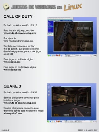 CALL OF DUTY

  Probado en Wine versión: 0.9.15

  Para instalar el juego, escribe:
  wine /ruta-al-cdrom/setup.exe

  Por ejemplo:
  wine /media/cdrom/setup.exe

  También necesitarás el archivo
  'no-cd patch', que puedes obtener
  desde Megagames, para poder jugar
  sin el CD.

  Para jugar en solitario, digita:
  wine codsp.exe

  Para jugar en multiplayer, digita:
  wine codmp.exe




  QUAKE 3
  Probado en Wine versión: 0.9.33

  Escribe el siguiente comando para
  instalar el juego:
  wine /ruta-al-cdrom/setup.exe

  Escribe el siguiente comando en el
  directorio donde esta instalado el juego:
  wine quake3.exe




PÁGINA 48                                     BEGINS 10 I AGOSTO 2007
 