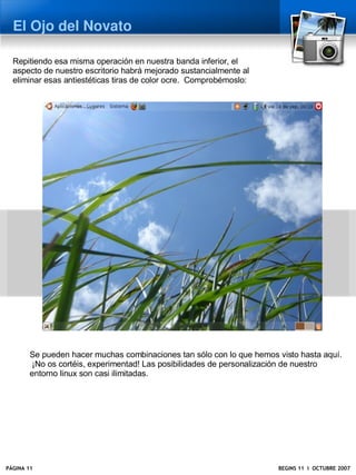 El Ojo del Novato

  Repitiendo esa misma operación en nuestra banda inferior, el
  aspecto de nuestro escritorio habrá mejorado sustancialmente al
  eliminar esas antiestéticas tiras de color ocre. Comprobémoslo:




        Se pueden hacer muchas combinaciones tan sólo con lo que hemos visto hasta aquí.
         ¡No os cortéis, experimentad! Las posibilidades de personalización de nuestro
        entorno linux son casi ilimitadas.




PÁGINA 11                                                              BEGINS 11 I OCTUBRE 2007
 