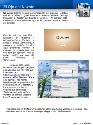 El Ojo del Novato
  No acaba todavía nuestra personalización del sistema. ¿Sabes
  qué es el “GDM”? ¿No? Pues te lo cuento: “Gnome Desktop
  Manager” o “Gestor del Escritorio Gnome”. Al cambiar esto,
  cambiaremos esta ventanita, que es la que nos muestra Ubuntu
  por defecto:




  Cambiar esto es muy fácil.
  Entramos en “Sistema >
  Administración > Ventana de
  entrada” (pedirá contraseña) y
  vamos a la pestaña “Local”.
  Aquí podremos cambiar el
  mensaje de entrada para que
  nos diga, por ejemplo, “Hola de
  nuevo, mister” en lugar del
  típico      “Welcome”         o
  “Bienvenido”.

         Eso no es todo, claro.
  Podemos cambiar por completo
  esta ventana. No hay más que
  ir de nuevo a
  http://www.gnome-look.org y
  entrar en “GDM Themes”. Para
  este ejemplo, nos hemos
  bajado un par de paquetitos, los
  hemos dejado en el escritorio y
  los arrastramos sobre la
  ventana que sale desde
  “Sistema > Administración >
  Ventana de entrada (pestaña
  Local)”, como vemos aquí:




     Tras hacer clic en “Instalar”, ya podemos elegir esa nueva ventana de entrada. Tan
     sólo debemos cerrar nuestra sesión para llegar a ella. Disfrutémosla...




PÁGINA 15                                                               BEGINS 11 I OCTUBRE 2007
 