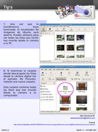 Tip's



  7.    Una     vez     que     la
  transferencia              haya
  terminado, el visualizador de
  imágenes de Ubuntu será
  abierto. Puedes utilizarlo para
  ver todas las fotos que recién
  has movido desde tu cámara
  a tu PC.




  8. Si examinas la carpeta
  donde descargaste las fotos
  desde la cámara digital (en
  el ejemplo, My Pictures),
  notarás una nueva carpeta.

  Esta carpeta contiene todas
  las fotos que has movido
  desde la cámara a tu
  computador.




                                                                                                 Alex Sandoval M.
                                                                                        alexsandovalm@yahoo.com

                                                                                                                 Fuente
            http://www.simplehelp.net/2007/08/06/how-to-move-or-copy-photos-from-your-digital-camera-to-your-pc-in-ubuntu/


PÁGINA 22                                                                                        BEGINS 11 I OCTUBRE 2007
 