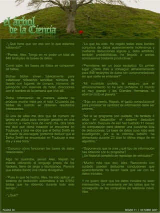 -“¿Qué tiene que ver eso con lo que estamos        -“Lo que ha oído. He cogido todas esos bonitos
  hablando?”                                         conjuntos de datos aparentemente inofensivos y
                                                     mediante deducciones lógicas y, debo admitirlo,
  -“Piense, Alex. Tengo en mi poder un total de      también probabilísticas, he llegado a ciertas
  846 terabytes de bases de datos.                   conclusiones bastante productivas.”

  Como sabe, las bases de datos se componen          -“Permíteme ser un poco escéptico. En primer
  de tablas.                                         lugar ¿cómo ibas a conseguir almacenamiento
                                                     para 846 terabytes de datos tan comprometedores
  Dichas tablas sirven básicamente para              sin que nadie se enterase?”
  establecer relaciones sencillas: números de
  tarjeta con lugares de compra, números de          -“Mi incrédulo profeta, le aseguro que el
  pasaporte con reservas de hotel, direcciones       almacenamiento no ha sido problema. El mundo
  con el nombre de la persona que vive allí.         es muy grande y los Grandes Hermanos no
                                                     abarcan todo el planeta.”
  Dicha información de manera aislada no
  produce mucho valor por sí sola. Cruzando las      -“Sigo sin creerlo, Najash, el gasto computacional
  tablas es cuando se obtienen resultados            para procesar tal cantidad de información debe ser
  interesantes.                                      enorme.”

  Si una de ellas me dice que tal número de          -“No si se programa con cuidado. He tardado 4
  tarjeta se utilizó para comprar gasolina en una    años en desarrollar el sistema deductivo
  estación a cierta hora de cierto día, otra tabla   adecuado. Después de eso han bastado 11 meses
  me dice que dicha estación se encuentra en         de computación para obtener una suculenta lista
  Toulouse, y otra me dice que el Señor Smith es     de deducciones. La base de datos cuyo robo está
  el dueño de esa tarjeta, podemos deducir que el    investigando, por si le interesa saberlo, ha
  Señor Smith se encontraba en Toulouse a ese        alimentado durante 23 días la última etapa de mi
  día y a esa hora.”                                 algoritmo.”

  -“Conozco cómo funcionan las bases de datos        -“Suponiendo que te crea ¿qué tipo de información
  relacionales.”                                     has obtenido con tu programa?
                                                     ¿Un historial completo de repostaje de vehículos?”
  Algo no cuadraba, pensó Alex. Najash no
  estaba utilizando el lenguaje propio de los        -“Mucho más que eso, Alex. Razonando con
  hackers, lleno de jerga y tecnicismos. Parecía     cuidado pueden deducirse conclusiones que
  que estaba dando una charla divulgativa.           aparentemente no tienen nada que ver con los
                                                     datos iniciales.
  -“Pues lo que he hecho, Alex, ha sido aplicar un
  sistema de deducción automática a las 67852        Y no quiero decir que los datos iniciales no sean
  tablas que he obtenido durante todo este           interesantes. Le encantaría ver las tablas que he
  tiempo.”                                           conseguido de las compañías de telefonía móvil,
                                                     Alex.
  -“¿Qué?”



PÁGINA 28                                                                         BEGINS 11 I OCTUBRE 2007
 