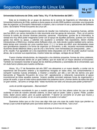 Segundo Encuentro de Linux UA
                                                                                                       16 y 17
                                                                                                       Nov 2007
  Universidad Autónoma de Chile, sede Talca, 16 y 17 de Noviembre del 2007.-

          Esta es la iniciativa de un grupo de alumnos de la carrera de Ingeniería en Informática de la
  Univeridad Autónoma de Chile, quienes a duros pasos en el año 2005 pudieron concretar una irreverente
  idea de organizar un Encuentro relacionado a mostrar y dar a conocer el uso y aplicaciones del Software
  Libre.- Se le llamó “Primer Encuentro de Linux UA”.

           Junto a la inexperiencia y poca creencia de resultar nos motivamos y buscamos fuerzas, admito
  que fue dificil y en varios momentos lo más recurrente eran las ganas de renunciar... Pero, en el camino
  tuvimos la suerte de conocer diversas personas, personas importantes, gurúes de la informática, la
  verdad era muy dificil poder imaginarse contar con el apoyo de aquellas personas, quienes con muchas
  ganas nos dieron su apoyo, y además nos ayudaron a contactar más expositores, dieron charlas
  introductorias a GNU/Linux, charlas sobre Software Libre, etc, todo donde nuestra realidad como carrera,
  éstos temas eran conocido por unos cuantos locos ( 3 :) ). La tarea era dificil, eran demasiadas cosas
  que ignorábamos respecto a la forma de organizar un Encuentro, a ello, recuerdo reuniones extensas,
  reuniones donde dábamos ideas y que de una u otra forma eran rechasadas por presupuesto... pero......
  al fin, resultó. Fue agradable ver a los expositores todos dispuestos con el fin de poder cautivar nuevas
  almas, dar a conocer sus experiencias, mostrar todas las ventajas, ventajas de ser libre!!!.

          Fueron charlas introductorias, de integración a los distintos proyectos, formas de cómo colaborar,
  talleres, todo enmarcado dentro de un gran edificio, que sin duda dio un mayor atractivo al Encuentro.
  También es necesario recordar el apoyo de los distintos profesores y autoridades de la Universidad, que
  sin duda fueron pilares para nuestra confianza.-

        Ahora, 16 y 17 de Noviembre del año 2007 nos atrevemos a un nuevo desafío, a contar con la
  experiencia del Encuentro anterior y la experiencia recogida en estos años, nos comprometemos a
  compartir nuestras nuevas amistades, a mostrar y enseñar, por ello y con ello les damos una gran
  bienvenida al “Segundo Encuentro de Linux UA”, agradeciendo y reiterando nuevamente el apoyo
  incondicional de todos aquellos quienes hicieron posible concretar extensas horas de organización y
  pocas de sueño, a que en esta nueva oportunidad nos podamos reunir y formar dentro de estos dos días
  un gran evento... tal como un amigo dice: “estas reuniones son sólo una excusa para poder juntarnos!!! ”

            Junto al comité organizador... Bienvenidos!!!

         "Terminamos recordando lo que a nuestro parecer son los tres pilares sobre los que se debe
  sustentar el éxito de nuestro adorado sistema, la clave está en poder, saber y querer. Poder, pueden
  todos. Saber pocos saben, pero se puede aprender. Y Querer se convierte en el pilar que mueve y
  fomenta el poder y el saber, sin él, no sería posible ni el poder ni el saber."

        Queramos todos que un día Linux sea algo más que una cosa de cuatro locos que pierden su
  tiempo y que cunda el ejemplo para que todos seamos un poco más libres, "usa Linux".

                                              Extracto del prólogo de fentlinux.com magazine.




PÁGINA 37                                                                                       BEGINS 11 I OCTUBRE 2007
 