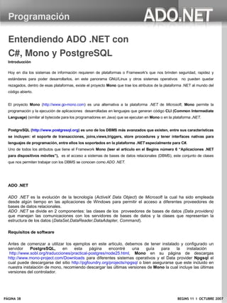 Programación

  Entendiendo ADO .NET con 
  C#, Mono y PostgreSQL
  Introducción

  Hoy en día los sistemas de información requieren de plataformas o Framework's que nos brinden seguridad, rapidez y
  estándares para poder desarrollarlos, en este panorama GNU/Linux y otros sistemas operativos         no pueden quedar
  rezagados, dentro de esas plataformas, existe el proyecto Mono que trae los atributos de la plataforma .NET al mundo del
  código abierto.


  El proyecto Mono (http://www.go-mono.com) es una alternativa a la plataforma .NET de Microsoft, Mono permite la
  programación y la ejecución de aplicaciones desarrolladas en lenguajes que generan código CLI (Common Intermediate
  Language) (similar al bytecode para los programadores en Java) que se ejecutan en Mono o en la plataforma .NET.


  PostgreSQL (http://www.postgresql.org) es uno de los DBMS más avanzados que existen, entre sus características
  se incluyen: el soporte de transacciones, joins,views,triggers, store procedures y tener interfaces nativas para
  lenguajes de programación, entre ellos los soportados en la plataforma .NET especialmente para C#.
  Uno de todos los atributos que tiene el Framework Mono (leer el articulo en el Begins número 6 “Aplicaciones .NET
  para dispositivos móviles”), es el acceso a sistemas de bases de datos relacionales (DBMS), este conjunto de clases
  que nos permiten trabajar con los DBMS se conocen como ADO .NET.




  ADO .NET

  ADO .NET es la evolución de la tecnología (ActiveX Data Object) de Microsoft la cual ha sido empleada
  desde algún tiempo en las aplicaciones de Windows para permitir el acceso a diferentes proveedores de
  bases de datos relacionales.
  ADO .NET se divide en 2 componentes: las clases de los proveedores de bases de datos (Data providers)
  que manejan las comunicaciones con los servidores de bases de datos y la clases que representan la
  estructura de los datos (DataSet,DataReader,DataAdapter, Command).

  Requisitos de software

  Antes de comenzar a utilizar los ejemplos en este articulo, debemos de tener instalado y configurado un
  servidor    PostgreSQL,       en   esta     página    encontré    una     guía   para    la  instalación
   http://www.sobl.org/traducciones/practical-postgres/node25.html, Mono en su página de descargas
  http://www.mono-project.com/Downloads para diferentes sistemas operativos y el Data provider Npgsql el
  cual puede descargarse del sitio http://pgfoundry.org/projects/npgsql o bien asegurarse que este incluido en
  nuestra instalación de mono, recomiendo descargar las últimas versiones de Mono la cual incluye las últimas
  versiones del controlador.




PÁGINA 38                                                                                           BEGINS 11 I OCTUBRE 2007
 