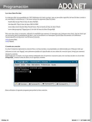 Programación
     Las clases Data Provider

     Los data provider son ensamblados de .NET (bibliotecas de clases escritas) para un proveedor especifico de base de datos (similar a
     un controlador), la distribución 1.2 de mono incluye los siguientes Data Providers:
         bytefx-data-mysql: Para la base de datos MySQL
         ibm-data-db2: Para la base de datos DB2 de IBM
         mono-data-oracle (System.Data.OracleClient): Para la familia de base de datos Oracle
         mono-data-postgresql: Npgsql para el servidor de bases de datos PostgreSQL

     Para usar estas clases es necesario, indicarle al compilador que usaremos el namespace que contienen estas clases, mas las clases que
     son necesarias para la manipulación de datos y que se encuentran en el namespace System.Data (físicamente en la biblioteca
     System.data.dll en el directorio /usr/lib/mono/[version]).
     using System.Data;
     using Npgsql;


     Creando una conexión
     La clase Connection representa la conexión física a la base de datos, sus propiedades son determinadas por el Data provider que
     utilicemos en este caso Npgsql, estos parámetros pueden ser especificados en una cadena de conexión (query string) que usaremos
     durante la conexión.
     Suponiendo que el usuario con el que estamos trabajando tiene los permisos necesarios para crear una base de datos en el servidor
     PostgreSQL, creamos la base de datos con el siguiente comando:




    Ahora utilizamos el siguiente programa para probar la clase conexión.




PÁGINA 39                                                                                                         BEGINS 11 I OCTUBRE 2007
 