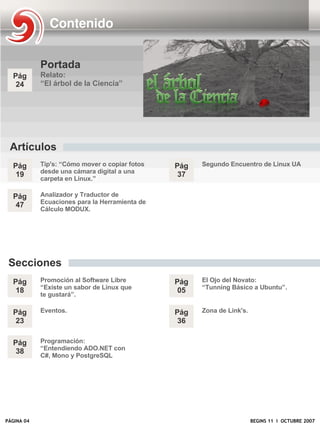 Contenido


            Portada
  Pág       Relato:
   24       “El árbol de la Ciencia”




 Artículos
  Pág       Tip's: “Cómo mover o copiar fotos   Pág   Segundo Encuentro de Linux UA
            desde una cámara digital a una
   19                                            37
            carpeta en Linux.”

  Pág       Analizador y Traductor de
            Ecuaciones para la Herramienta de
   47
            Cálculo MODUX.




 Secciones
  Pág       Promoción al Software Libre         Pág   El Ojo del Novato:
            “Existe un sabor de Linux que             “Tunning Básico a Ubuntu”.
   18                                            05
            te gustará”.

  Pág       Eventos.                            Pág   Zona de Link's.
   23                                            36

  Pág       Programación:
            “Entendiendo ADO.NET con
   38
            C#, Mono y PostgreSQL




PÁGINA 04                                                               BEGINS 11 I OCTUBRE 2007
 