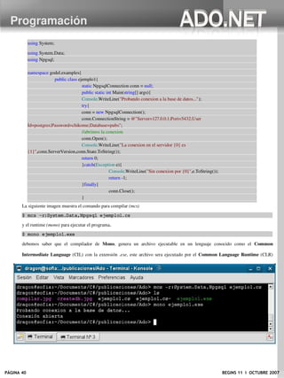 Programación
            using System;

            using System.Data;
            using Npgsql;

         namespace godel.examples{
                       public class ejemplo1{
                                      static NpgsqlConnection conn = null;
                                      public static int Main(string[] args){
                                      Console.WriteLine("Probando conexion a la base de datos...");
                                      try{
                                      conn = new NpgsqlConnection();
                                      conn.ConnectionString = @"Server=127.0.0.1;Port=5432;User
         Id=postgres;Password=chikome;Database=pubs";
                                      //abrimos la conexion
                                      conn.Open();
                                      Console.WriteLine("La conexion en el servidor {0} es
         {1}",conn.ServerVersion,conn.State.ToString());
                                      return 0;
                                      }catch(Exception e){
                                                      Console.WriteLine("Sin conexion por {0}",e.ToString());
                                                      return ­1;
                                      }finally{
                                                      conn.Close();
                                      }
                                      }
       La siguiente imagen muestra el comando para compilar (mcs) 
       $ mcs ­r:System.Data,Npgsql ejemplo1.cs

       y el runtime (mono) para ejecutar el programa, 
       $ mono ejemplo1.exe

       debemos   saber   que   el   compilador   de  Mono,   genera   un   archivo   ejecutable   en   un   lenguaje   conocido   como   el  Common

       Intermediate Language  (CIL) con la extensión  .exe, este archivo sera ejecutado por el  Common Language Runtime  (CLR)

       usando el comando mono (Los programadores en Java piensen que el CLR es la JVM).




PÁGINA 40                                                                                                             BEGINS 11 I OCTUBRE 2007
 