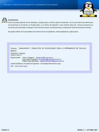 ANALIZADOR Y TRADUCTOR DE ECUCACIONES PARA LA HERRAMIENTA DE CALCULO MODUX




        Conclusiones
        Como se puede observar en los resultados, se logró pasar un archivo plano de extensión .txt el cual contenía las definiciones
        de ecuaciones y/o funciones, en formato latex, a un archivo de extensión .f que contiene ahora las mismas ecuaciones y/o
        funciones pero traducidas a lenguaje Fortran donde el mismo será almacenado y a disposición de la herramienta de cálculo.

        Se puede verificar así funcionalidad de la interacción de compiladores, metacompiladores y aplicaciones.




            Proyecto:   ”ANALIZADOR Y TRADUCTOR DE ECUCACIONES PARA LA HERRAMIENTA DE CALCULO
            MODUX ”
            Codename: Traductor
            Versión: beta 0.1
            Responsables:   José H. Paganini jhpaganini@fi.unju.edu.ar
                            Juan Carlos Rodríguez jcrodriguez@grupoopenix.com.ar
                            Pablo César Mendoza pablomendoza81@yahoo.com.ar
            Unidad Académica: Facultad de Ingeniería - Universidad Nacional de Jujuy
            URL: www.modux.org.ar




PÁGINA 51                                                                                                     BEGINS 11 I OCTUBRE 2007
 