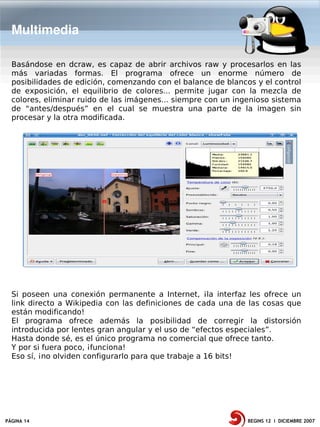 Multimedia

  Basándose en dcraw, es capaz de abrir archivos raw y procesarlos en las
  más variadas formas. El programa ofrece un enorme número de
  posibilidades de edición, comenzando con el balance de blancos y el control
  de exposición, el equilibrio de colores... permite jugar con la mezcla de
  colores, eliminar ruido de las imágenes... siempre con un ingenioso sistema
  de “antes/después” en el cual se muestra una parte de la imagen sin
  procesar y la otra modificada.




  Si poseen una conexión permanente a Internet, ¡la interfaz les ofrece un
  link directo a Wikipedia con las definiciones de cada una de las cosas que
  están modificando!
  El programa ofrece además la posibilidad de corregir la distorsión
  introducida por lentes gran angular y el uso de “efectos especiales”.
  Hasta donde sé, es el único programa no comercial que ofrece tanto.
  Y por si fuera poco, ¡funciona!
  Eso sí, ¡no olviden configurarlo para que trabaje a 16 bits!




PÁGINA 14                                                      BEGINS 12 I DICIEMBRE 2007
 