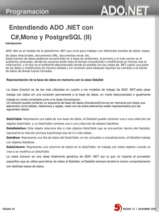 Programación

    Entendiendo ADO .NET con 
      C#,Mono y PostgreSQL (II)
  Introducción

  ADO .Net es el modelo de la plataforma .NET que sirve para trabajar con diferentes fuentes de datos: bases
  de datos relacionales, documentos XML, documentos excel, etc.
  Estás fuentes de datos podemos encontrarlas en 2 tipos de ambientes, el primero y el más común es el
  ambiente conectado, donde los usuarios están todo el tiempo consultando o modificando en tiempo real la
  información, y el otro es el ambiente desconectado donde es posible con las clases de .NET copiar una parte
  de los datos y modificarlos de manera aislada y sin conexión para después regresar los cambios a la fuente
  de datos de donde fueron tomados.


  Representación de la base de datos en memoria con la clase DataSet


  La clase DataSet es de las más utilizadas en cuanto a los modelos de trabajo de ADO .NET,esta clase
  trabaja con datos sin una conexión permanente a la base de datos, en modo desconectado o igualmente
  trabaja en modo conectado junto a la clase DataAdapter.
  Un DataSet puede contener un esquema de base de datos (DataBaseSchema) en memoria con todos sus
  elementos como tablas, relaciones y reglas, cada uno de estos elementos están representados por las
  siguientes clases:


  DataTable: Representa una tabla de una base de datos, el DataSet puede contener una o una colección de
  objetos DataTable, y un DataTable contiene una o una colección de objetos DataRow.
  DataRelation: Este objeto relaciona dos o más objetos DataTable que se encuentren dentro del DataSet,
  representa la relación primary key/foreign key de 2 o más tablas.
  DataRow: Representa una fila de datos del DataTable, en las consultas o actualizaciones, el DataSet trabaja
  con objetos DataRow.
  DataColumn: Representa una columna de datos en la DataTable, se trabaja con estos objetos cuando se
  crea o se modifica un DataTable.
  La clase Dataset es una clase totalmente genérica de ADO .NET por lo que no importa el proveedor
  especifico que se utilice para llenar de datos el DataSet, el DataSet siempre tendrá el mismo comportamiento
  con distintas bases de datos.




PÁGINA 29                                                                                BEGINS 12 I DICIEMBRE 2007
 