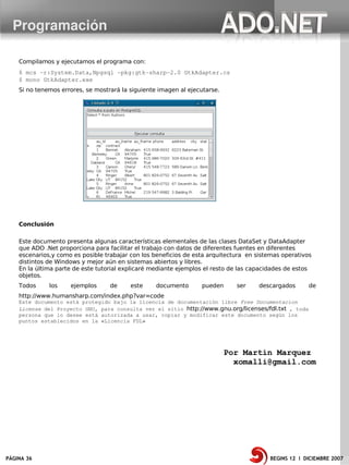 Programación

    Compilamos y ejecutamos el programa con:
    $ mcs ­r:System.Data,Npgsql ­pkg:gtk­sharp­2.0 GtkAdapter.cs
    $ mono GtkAdapter.exe
    Si no tenemos errores, se mostrará la siguiente imagen al ejecutarse.




    Conclusión

    Este documento presenta algunas características elementales de las clases DataSet y DataAdapter
    que ADO .Net proporciona para facilitar el trabajo con datos de diferentes fuentes en diferentes
    escenarios,y como es posible trabajar con los beneficios de esta arquitectura en sistemas operativos
    distintos de Windows y mejor aún en sistemas abiertos y libres.
    En la última parte de este tutorial explicaré mediante ejemplos el resto de las capacidades de estos
    objetos.
    Todos     los    ejemplos      de     este     documento      pueden      ser     descargados      de
    http://www.humansharp.com/index.php?var=code
    Este documento está protegido bajo la licencia de documentación libre Free Documentacion
    License del Proyecto GNU, para consulta ver el sitio http://www.gnu.org/licenses/fdl.txt , toda
    persona que lo desee está autorizada a usar, copiar y modificar este documento según los
    puntos establecidos en la «Licencia FDL»




                                                                            Por Martin Marquez
                                                                              xomalli@gmail.com




PÁGINA 36                                                                                BEGINS 12 I DICIEMBRE 2007
 