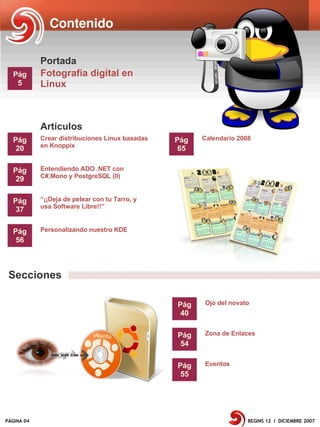 Contenido

            Portada
  Pág       Fotografía digital en
   5        Linux



            Artículos
  Pág       Crear distribuciones Linux basadas   Pág   Calendario 2008
            en Knoppix
   20                                             65

  Pág       Entendiendo ADO .NET con
            C#,Mono y PostgreSQL (II)
   29

  Pág       “¡¡Deja de pelear con tu Tarro, y
            usa Software Libre!!”
   37

  Pág       Personalizando nuestro KDE
   56



 Secciones

                                                 Pág   Ojo del novato
                                                  40

                                                 Pág   Zona de Enlaces
                                                  54

                                                 Pág   Eventos
                                                  55




PÁGINA 04                                                            BEGINS 12 I DICIEMBRE 2007
 