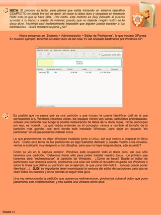 NOTA: El proceso es lento, pero piensa que estás iniciando un sistema operativo
     COMPLETO en modo live-cd, es decir, sin tocar tu disco duro y cargando en memoria
     RAM todo lo que le hace falta. Por cierto, este método es muy indicado si quieres
     acceder a tu banco a través de internet, puesto que no dejarás ningún rastro en tu
     disco duro, haciendo casi materialmente imposible que alguien pueda acceder a tus
     contraseñas. Quizá merezca la pena ¿no?

           Ahora entramos en “Sistema > Administración > Editor de Particiones”, lo que iniciará GParted.
     En nuestro ejemplo, tenemos un disco duro de tan sólo 15 GB ocupado totalmente por Windows XP:




        Es posible que no sepas qué es una partición y que incluso te cueste identificar cuál es la que
        corresponde a tu Windows (muchas veces, los equipos vienen con varias particiones preinstaladas,
        incluso una partición que acoge la posible restauración de datos de tu disco duro). No te preocupes
        por eso, es normal. Lo que debes entender es el concepto: vamos a cambiar el tamaño de la
        partición más grande, que será donde esté instalado Windows, para dejar un espacio “sin
        particionar” en el que podamos instalar Linux.

        Lo que pretendemos es dejar Windows instalado junto a Linux, así que vamos a preparar el disco
        duro. Como este tema de las particiones es algo bastante delicado y cuesta mucho a los novatos,
        vamos a explicarlo muy despacio y con dibujitos, para que no haya ninguna duda, ¿de acuerdo?

        Como se vio en la captura anterior, Windows está ocupando todo el disco duro, así que sólo
        tenemos una partición. Debemos hacer sitio para poder instalar nuestro Linux. Lo primero que
        haremos será “redimensionar” la partición de Windows. ¿Cómo se hace? Desde el editor de
        particiones que tenemos abierto, pinchamos una sola vez sobre el recuadro ocupado por Windows o
        sobre la línea que define su partición (en el ejemplo, la que pone /dev/sda1... aunque puede poner
        /dev/hda1...). OJO: es importante tener maximizada la ventana del editor de particiones para que se
        vean todos los botones y no te pierdas al seguir esta guía.

        Una vez seleccionada la partición que queremos redimensionar, pinchamos sobre el botón que pone
        justamente eso, redimensionar, y nos saldrá una ventana como ésta:




PÁGINA 41                                                                                 BEGINS 12 I DICIEMBRE 2007
 