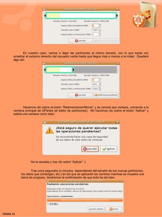En nuestro caso, vamos a dejar las particiones al mismo tamaño, con lo que basta con
        arrastrar el extremo derecho del recuadro verde hasta que llegue más o menos a la mitad. Quedará
        algo así:




               Hacemos clic sobre el botón “Redimensionar/Mover” y se cerrará esa ventana, volviendo a la
        ventana principal de GParted (el editor de particiones). Allí hacemos clic sobre el botón “Aplicar” y
        saldrá una ventana como ésta:




                    No te asustes y haz clic sobre “Aplicar” :)

                    Tras unos segundos (o minutos, dependiendo del tamaño de tus nuevas particiones,
             los datos que contengan, etc.) en los que se aplicarán los cambios mientras se muestra una
             barra de progreso, tendremos la confirmación de que todo ha ido bien.




PÁGINA 42                                                                                  BEGINS 12 I DICIEMBRE 2007
 