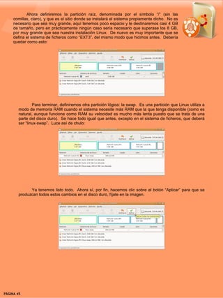 Ahora definiremos la partición raíz, denominada por el símbolo “/” (sin las
     comillas, claro), y que es el sitio donde se instalará el sistema propiamente dicho. No es
     necesario que sea muy grande, aquí tenemos poco espacio y le destinaremos casi 4 GB
     de tamaño, pero en prácticamente ningún caso sería necesario que superase los 8 GB,
     por muy grande que sea nuestra instalación Linux. De nuevo es muy importante que se
     defina el sistema de ficheros como “EXT3”, del mismo modo que hicimos antes. Debería
     quedar como esto:




                Para terminar, definiremos otra partición lógica: la swap. Es una partición que Linux utiliza a
        modo de memoria RAM cuando el sistema necesite más RAM que la que tenga disponible (como es
        natural, aunque funcione como RAM su velocidad es mucho más lenta puesto que se trata de una
        parte del disco duro). Se hace todo igual que antes, excepto en el sistema de ficheros, que deberá
        ser “linux-swap”. Luce así de chulo:




              Ya tenemos listo todo. Ahora sí, por fin, hacemos clic sobre el botón “Aplicar” para que se
        produzcan todos estos cambios en el disco duro, fíjate en la imagen.




PÁGINA 45                                                                                    BEGINS 12 I DICIEMBRE 2007
 