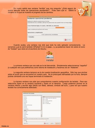 De nuevo saldrá esa ventana “terrible” que nos pregunta “¿Está seguro de
        querer ejecutar todas las operaciones pendientes?”. Pues claro que sí. Saldrá la
        ventana en la que se muestra el progreso de los cambios:




               Cuando acabe, una ventana nos dirá que todo ha sido aplicado correctamente. La
        cerramos (¿se te cerró también GParted? A mí sí jejeje...) y ya podemos hacer clic sobre el icono
        de “Instalar” que viene en el escritorio de Ubuntu:




               La primera ventana que nos sale es la de bienvenida. Simplemente seleccionamos “español”
        (o cualquier otro que prefiramos) como idioma de instalación y hacemos clic en “Adelante”.

               La segunda ventana tampoco es la de nuestra localización geográfica. Sólo hay que pinchar
        sobre el punto que se encuentre en nuestro país. No te preocupes demasiado por la hora, siempre
        podrás cambiarla una vez hayas terminado la instalación.

               La tercera ventana nos pide que comprobemos nuestra configuración de teclado. Para eso
        selecciona Spain en la ventana izquierda y Spain en la derecha. Luego podemos pinchar en la
        ventana inferior y escribir algo (letras con tildes, diéresis, símbolo del euro...) para ver que nuestro
        teclado fue correctamente detectado:




PÁGINA 46                                                                                     BEGINS 12 I DICIEMBRE 2007
 