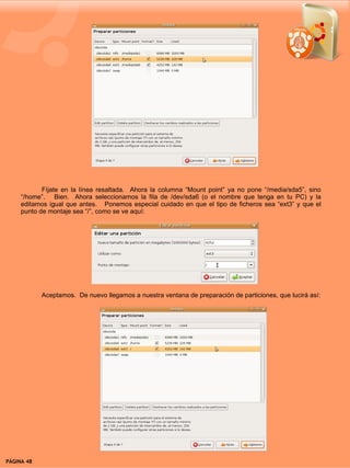 Fíjate en la línea resaltada. Ahora la columna “Mount point” ya no pone “/media/sda5”, sino
     “/home”. Bien. Ahora seleccionamos la fila de /dev/sda6 (o el nombre que tenga en tu PC) y la
     editamos igual que antes. Ponemos especial cuidado en que el tipo de ficheros sea “ext3” y que el
     punto de montaje sea “/”, como se ve aquí:




            Aceptamos. De nuevo llegamos a nuestra ventana de preparación de particiones, que lucirá así:




PÁGINA 48                                                                               BEGINS 12 I DICIEMBRE 2007
 