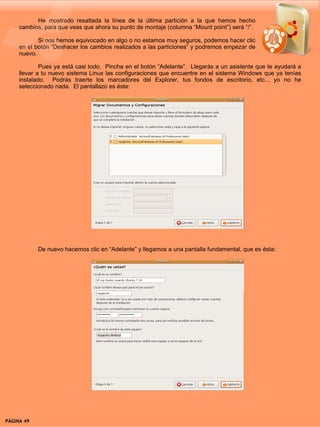 He mostrado resaltada la línea de la última partición a la que hemos hecho
     cambios, para que veas que ahora su punto de montaje (columna “Mount point”) será “/”.

            Si nos hemos equivocado en algo o no estamos muy seguros, podemos hacer clic
     en el botón “Deshacer los cambios realizados a las particiones” y podremos empezar de
     nuevo.

             Pues ya está casi todo. Pincha en el botón “Adelante”. Llegarás a un asistente que te ayudará a
     llevar a tu nuevo sistema Linux las configuraciones que encuentre en el sistema Windows que ya tenías
     instalado. Podrás traerte los marcadores del Explorer, tus fondos de escritorio, etc... yo no he
     seleccionado nada. El pantallazo es éste:




            De nuevo hacemos clic en “Adelante” y llegamos a una pantalla fundamental, que es ésta:




PÁGINA 49                                                                               BEGINS 12 I DICIEMBRE 2007
 