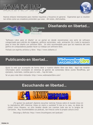 Nuevos enlaces interesantes para mentes inquietas y linuxeros en general. Esperamos que os resulten
  tan útiles como sus creadores pretenden que sean. Ahí están, disfrutadlas.


                                                         Diseñando en libertad...


     "Software Libre para el diseño" es un portal en donde encontramos una serie de software
     categorizado para edición de imágenes, gráficos vectoriales, web, animación 3d y todo lo necesario
     para el área del diseño con software libre. Un sitio recomendado para que los maestros del arte
     gráfico en computadoras puedan hacer su trabajo con software libre.
     Visítalo con espíritu artístico y libre: http://www.sldiseno.cl




     Publicando en libertad...
     Quizá la web que acompañe de forma ideal a nuestro diseño libre sea ésta. Aquí nos tendrán
     informados sobre novedades en sistemas de gestión de contenidos libres (como WordPress, por
     ejemplo), tutoriales, cosillas para tu web... hay de todo.
     Sé un poco más libre visitando: http://www.webmasterlibre.com/




                         Escuchando en libertad...



               ¿Te gustan los podcast? ¿Quieres escuchar noticias frescas sobre el mundo Linux en
        tu reproductor MP3 mientras viajas en metro o autobús? Si ése es tu caso, no dejes de
        visitar Linux Hispano, un sitio amable donde nos cuentan todo eso en la lengua de
        Cervantes. Muy recomendables sus podcast, tan frescos como la propia cultura Linux
              Descarga y disfruta: http://www.linuxhispano.net/podcast/




PÁGINA 54                                                                          BEGINS 12 I DICIEMBRE 2007
 
