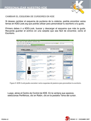 PERSONALIZAR NUESTRO KDE


     CAMBIAR EL ESQUEMA DE CURSORES EN KDE

     Si deseas cambiar el esquema de punteros de tu sistema, podrás encontrar varios
     temas en KDE-Look.org que podrás utilizar para personalizar tu escritorio a tu gusto.

     Primero debes ir a KDE-Look, buscar y descargar el esquema que más te guste.
     Recuerda guardar el archivo en una carpeta que sea fácil de encontrar, como el
     Escritorio.




            Figura 8. KDE-Look puedes encontrar varios esquemas de punteros para personalizar tu escritorio.




        Luego, abres el Centro de Control de KDE. En la ventana que aparece,
        seleccionas Periféricos, clic en Ratón, clic en la pestaña Tema del cursor.




PÁGINA 63                                                                                    BEGINS 12 I DICIEMBRE 2007
 