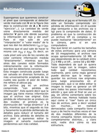 Multimedia
  Supongamos que queremos construir
  el píxel que corresponde al detector     Alternativo al jpg es el formato tiff. Es
  verde marcado con V en la figura (les    este un formato comprimido sin
  dejo la construcción de A y R como       pérdida de información: en él sucede
  “ejercicio”...). La cantidad de verde    algo semejante a los archivos zip o
  viene directamente medida del            tgz para la compresión de datos. El
  detector V pero ¿de dónde sacamos        problema es que la construcción de
  la información del rojo y del azul?      un archivo tiff es compleja y no
  Pues     el     rojo  sale   de   una    puede realizarse “decentemente” en
  “interpolación” o “valor medio” de lo    la   cámara,      pero     sí   en    una
  que nos dan los detectores r1V y r2V,    computadora.
  mientras que el azul sale de hacer lo    Hay que tener en cuenta los tamaños
  mismo con a1V y a2V. Es decir, en        de estos archivos: para una cámara
                                           de 10 megapíxeles, el archivo raw
  cada píxel solo uno de los canales de    ocupa aproximadamente 10 MB, el
  color contiene información medida        jpg (dependiendo de la calidad) entre
  “directamente”, mientras que los         2 y 4 MB y el tiff... ¡entre 50 y 60 MB!
  otros dos canales están formados         Todo dependerá de qué se quiera
  indirectamente con la información        hacer luego con la imagen, sobre
  que dan los detectores cercanos.         todo    qué     calidad      necesitamos
  Esta imagen construida puede luego       realmente, pero como regla general
  ser salvada en diversos formatos, el     puede decirse que lo mejor es
  más universalmente aceptado de los       guardar los archivos raw originales
  cuales sea quizás el peor de todos:      para   luego      procesarlos     en    el
  me refiero al ubicuo jpg.                computador, que si se debe editar la
  Un archivo jpg es un archivo             imagen lo mejor es generar un tiff
  comprimido      “con     pérdida   de    para todos los pasos intermedios de
  información”. Esto quiere decir que la   edición y que solo al final se use un
  imagen jpg tiene menos información       jpg. Un último comentario sobre los
  que el archivo raw original. Esta        archivos raw. Hemos hablado hasta
  pérdida de información se produce en     aquí como si “raw” fuera un único
  dos niveles: el primero es la            tipo de archivo, pero a decir verdad
  disminución del “rango dinámico” a 8     son      muchos...        en     realidad
  bits, mientras que el segundo es lisa    demasiados: cada compañía tiene el
  y llanamente la pérdida deliberada de    suyo y de hecho muchas veces el raw
  detalles para reducir el tamaño del      de dos modelos diferentes de la
  archivo. Esta pérdida de detalles es     misma compañía tienen estructuras
  aún peor si queremos editar la           completamente distintas... y claro
  imagen: al salvarla nuevamente           está, nadie dice cómo es esa
  perderemos aún más calidad.              estructura.

PÁGINA 09                                                         BEGINS 12 I DICIEMBRE 2007
 
