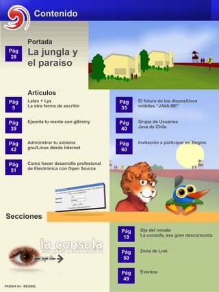 Contenido


             Portada
  Pág
   28
             La jungla y
             el paraíso


             Artículos
  Pág        Latex + Lyx                         Pág   El futuro de los dispositivos
   5         La otra forma de escribir            35   móbiles “JAVA ME”


  Pág        Ejercita tu mente con gBrainy       Pág   Grupo de Usuarios
   39                                             40   Java de Chile


  Pág        Administrar tu sistema              Pág   Invitación a participar en Begins
   42        gnu/Linux desde Internet             60

  Pág        Como hacer desarrollo profesional
   51        de Electrónica con Open Source




Secciones
                                                 Pág    Ojo del novato
                                                  19    La consola, esa gran desconocida


                                                 Pág    Zona de Link
                                                  50

                                                 Pág    Eventos
                                                  49
PAGINA 04 - BEGINS
 