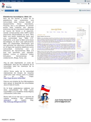 Plataforma tecnológica: Web 2.0
 Otro de los temas a tratar es la
 plataforma    que      sustentara    una
 comunidad, esto incluye desde el
 equipamiento      físico     (servidores,
 housing, etc) y el software. El primer
 punto esta cubierto por aportes
 anónimos de los miembros (nadie anda
 en busca de fama) y el segundo,
 siendo consecuentes esta 100% sobre
 soluciones desarrolladas en Java. Pero
 falta una parte importante para que
 una comunidad sea “Web 2.0”
 realmente, y es usar la Web como base
 tecnológica, es decir usar aplicaciones
 Web 2.0 disponibles libremente que
 nos permitan ser efectivos y eficientes
 en el logro de nuestros objetivos como
 comunidad.      Contamos       con    un
 directorio de herramientas Web 2.0
 que nos permiten -por ejemplo-
 realizar cursos a distancia (Salas
 Virtuales),      Herramientas         de
 colaboración, Blogs, Foros, etc.


  Hoy se esta organizando un curso de
  certificación Java por los miembros de la
  comunidad, para los miembros de la
  comunidad.

  JUG.cl forma parte de la comunidad
  internacional de Grupos de Usuarios
  (JUG=Java User Group) como lo pueden
  ver           en          este      mapa:
  https://jugs.dev.java.net/profiles/

  Esta es una iniciativa de Sun Microsystems
  para apoyar el desarrollo de comunidades
  Java en todo el mundo.

  En lo local, pretendemos colaborar con
  otras comunidades de Chile como;
  LinuxChillan (y su excelente revista Begins)
  y EducaLibre, entre otras.

  Bueno esto no es mas que un resumen de
  nuestra    iniciativa,   mas    información:
  www.jug.cl        y/o     nuestro      blog:   Juan Carlos Herrera M.
  http://www.jug.cl/blogs/JavaChile/             jcherrera@gmail.com




PAGINA 41 - BEGINS
 