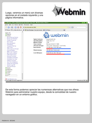 Luego, veremos un menú con diversas
    opciones en el costado izquierdo y una
    página informativa.




    De esta forma podemos apreciar las numerosas alternativas que nos ofrece
    Webmin para administrar nuestro equipo, desde la comodidad de nuestro
    navegador en un entorno gráfico.




PAGINA 45 - BEGINS
 