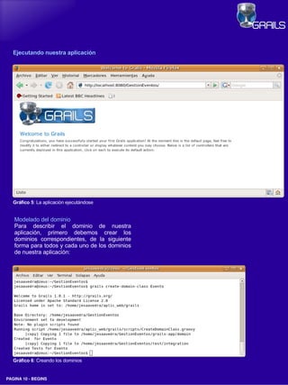 Ejecutando nuestra aplicación




   Gráfico 5: La aplicación ejecutándose


   Modelado del dominio
   Para describir el dominio de nuestra
   aplicación, primero debemos crear los
   dominios correspondientes, de la siguiente
   forma para todos y cada uno de los dominios
   de nuestra aplicación:




   Gráfico 6: Creando los dominios


PAGINA 10 ­ BEGINS
 