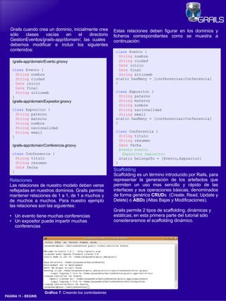 Grails cuando crea un dominio, inicialmente crea             Estas relaciones deben figurar en los dominios y
   sólo    clases   vacías    en     el   directorio            ficheros correspondientes como se muestra a
   GestionEventos/grails-app/domain/, las cuales                continuación:
   debemos modificar e incluir los siguientes
   contenidos:                                                   class Evento {
                                                                   String nombre
      /grails-app/domain/Evento.groovy                             String ciudad
                                                                   Date inicio
      class Evento {                                               Date final
        String nombre                                              String sitioweb
        String ciudad                                            static hasMany = [conferencias:Conferencia]
        Date inicio                                              }
        Date final
        String sitioweb                                          class Expositor {
      }                                                            String paterno
      /grails-app/domain/Expositor.groovy                          String materno
                                                                   String nombre
      class Expositor {                                            String nacionalidad
        String paterno                                             String email
        String materno                                           static hasMany = [conferencias:Conferencia]
        String nombre                                            }
        String nacionalidad
        String email                                             class Conferencia {
      }                                                            String titulo
                                                                   String resumen
      /grails-app/domain/Conferencia.groovy                        Date fecha
                                                                   Evento evento
      class Conferencia {                                            Expositor expositor
        String titulo                                              static belongsTo = [Evento,Expositor]
        String resumen                                           }
        Date fecha
      }                                                         Scaffolding
                                                                Scaffolding es un término introducido por Rails, para
  Relaciones                                                    representar la generación de los artefactos que
  Las relaciones de nuestro modelo deben verse                  permiten un uso mas sencillo y rápido de las
  reflejadas en nuestros dominios. Grails permite               interfaces y sus operaciones básicas, denominados
  mantener relaciones de 1 a 1, de 1 a muchos y                 de forma genérica CRUDs (Create, Read, Update y
  de muchos a muchos. Para nuestro ejemplo                      Delete) o ABDs (Altas Bajas y Modificaciones).
  las relaciones son las siguientes:
                                                                Grails permite 2 tipos de scaffolding, dinámicas y
  ●    Un evento tiene muchas conferencias                      estáticas; en esta primera parte del tutorial sólo
  ●    Un expositor puede impartir muchas                       consideraremos el scaffolding dinámico.
       conferencias




                         Gráfico 7: Creando los controladores
PAGINA 11 ­ BEGINS
 
