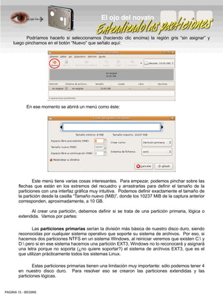 El ojo del novato

          Podríamos hacerlo si seleccionamos (haciendo clic encima) la región gris “sin asignar” y
    luego pinchamos en el botón “Nuevo” que señalo aquí:




            En ese momento se abrirá un menú como éste:




               Este menú tiene varias cosas interesantes. Para empezar, podemos pinchar sobre las
       flechas que están en los extremos del recuadro y arrastrarlas para definir el tamaño de la
       particiones con una interfaz gráfica muy intuitiva. Podemos definir exactamente el tamaño de
       la partición desde la casilla “Tamaño nuevo (MiB)”, donde los 10237 MiB de la captura anterior
       corresponden, aproximadamente, a 10 GB.

             Al crear una partición, debemos definir si se trata de una partición primaria, lógica o
       extendida. Vamos por partes:

              Las particiones primarias serían la división más básica de nuestro disco duro, siendo
       reconocidas por cualquier sistema operativo que soporte su sistema de archivos. Por eso, si
       hacemos dos particiones NTFS en un sistema Windows, al reiniciar veremos que existen C: y
       D: pero si en ese sistema hacemos una partición EXT3, Windows no lo reconocerá y asignará
       una letra porque no soporta (¿no quiere soportar?) el sistema de archivos EXT3, que es el
       que utilizan prácticamente todos los sistemas Linux.

               Estas particiones primarias tienen una limitación muy importante: sólo podemos tener 4
       en nuestro disco duro. Para resolver eso se crearon las particiones extendidas y las
       particiones lógicas.


PAGINA 15 ­ BEGINS
 