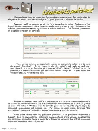 El ojo del novato


              Muchos discos duros se encuentran formateados de esta manera. Ése es el motivo de
       elegir este tipo de archivos y esta configuración, para que a muchos les resulte familiar.

               Podemos modificar nuestras particiones de la forma descrita antes. Pinchamos sobre
       la partición que queremos modificar (en este caso la única que hay) y luego pinchamos sobre
       el botón “Redimensionar/Mover”, ajustándola al tamaño deseado. Tras todo ello, pinchamos
       en el botón de “Aplicar” los cambios:




                  Como vemos, tenemos un espacio sin asignar (es decir, sin formatear) a la derecha
          del espacio formateado. Ahora crearemos ahí otra partición del modo ya explicado:
          seleccionando la zona sin formatear, pinchando en el botón “Nuevo”, definiendo el tipo de
          partición y el sistema de ficheros (en este caso, vamos a elegir FAT32, pero podría ser
          cualquier otro). El resultado será éste:




              También en muchos casos de PCs domésticos nos encontramos con una configuración
       de la tabla de particiones como la que acabamos de ver. Normalmente, en la partición grande
       se encuentra instalado Windows y en la partición pequeña se encuentra alguna copia de
       seguridad, recuperación del sistema, etc. Por decirlo de algún modo, tenemos “dos
       archivadores” en nuestra “habitación”. Uno de ellos grande y otro más pequeño.

              Hasta ahora hemos visto sólo particiones primarias ¿Y las particiones extendidas y
       lógicas? Bien, no hay problema. Del mismo modo que hasta ahora, vamos a desplazar las
       dos particiones existentes “hacia la izquierda” y dejaremos un hueco libre al final de nuestro
       disco duro, llegando a esta configuración:


PAGINA 17 ­ BEGINS
 