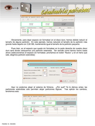 El ojo del novato




          Obviamente, para dejar espacio sin formatear en el disco duro, hemos debido reducir el
    tamaño de alguna partición. En este ejemplo, hemos reducido el tamaño de la partición más
    grande hasta dejarla con 3,92 GB, manteniendo igual el tamaño de la partición pequeña.

           Pues bien, en el espacio que queda sin formatear en la parte derecha de nuestro disco
    duro será donde coloquemos una partición extendida. Tan sencillo como hemos hecho hasta
    ahora (seleccionamos el espacio sin formatear, pinchamos en botón “Nuevo” y en el menú que
    sale, elegimos partición extendida):




            Aquí no podemos elegir el sistema de ficheros. ¿Por qué? Ya lo dijimos antes: las
    particiones extendidas sólo permiten alojar particiones lógicas. Tras aplicar los cambios,
    tendremos esto:




PAGINA 18 ­ BEGINS
 