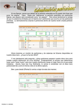 El ojo del novato

              Si nos fijamos, vemos que debajo de la partición extendida se ha puesto otra línea que
       pone “sin asignar”. Claro. Hasta que “rellenemos” la partición extendida con particiones
       lógicas, ese espacio será considerado como “sin asignar”. Pero ahora tendremos la ventaja
       de que no estaremos limitados por el máximo de 4 particiones que ocurría con las particiones
       primarias. Lo demostraremos creando 5 particiones dentro de nuestra recién creada partición
       extendida:




             Ahora tenemos un montón de particiones y de sistemas de ficheros disponibles en
       nuestro disco duro. ¿A que no fue tan difícil?

               Y nos planteamos esta pregunta: ¿cómo podríamos preparar nuestro disco duro para
       instalar nuestra distribución de Linux favorita? Evidentemente, lo primero que deberíamos
       hacer sería “hacer hueco” para que nuestra distribución tenga un lugar físico en el que poder
       instalarse. Ubuntu hace eso muy fácilmente, lo vamos a comprobar con el disco duro
       particionado tal y como lo hemos visto en la última captura.

               Bien, pues desde GParted lo vamos a dejar de esta otra manera:




PAGINA 19 ­ BEGINS
 