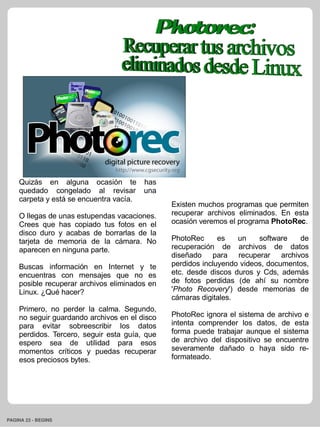 Quizás en alguna ocasión te has
    quedado congelado al revisar una
    carpeta y está se encuentra vacía.
                                               Existen muchos programas que permiten
    O llegas de unas estupendas vacaciones.    recuperar archivos eliminados. En esta
    Crees que has copiado tus fotos en el      ocasión veremos el programa PhotoRec.
    disco duro y acabas de borrarlas de la
    tarjeta de memoria de la cámara. No        PhotoRec      es   un    software   de
    aparecen en ninguna parte.                 recuperación de archivos de datos
                                               diseñado para recuperar archivos
    Buscas información en Internet y te        perdidos incluyendo videos, documentos,
    encuentras con mensajes que no es          etc. desde discos duros y Cds, además
    posible recuperar archivos eliminados en   de fotos perdidas (de ahí su nombre
    Linux. ¿Qué hacer?                         'Photo Recovery') desde memorias de
                                               cámaras digitales.
    Primero, no perder la calma. Segundo,
    no seguir guardando archivos en el disco   PhotoRec ignora el sistema de archivo e
    para evitar sobreescribir los datos        intenta comprender los datos, de esta
    perdidos. Tercero, seguir esta guía, que   forma puede trabajar aunque el sistema
    espero sea de utilidad para esos           de archivo del dispositivo se encuentre
    momentos críticos y puedas recuperar       severamente dañado o haya sido re-
    esos preciosos bytes.                      formateado.




PAGINA 23 ­ BEGINS
 