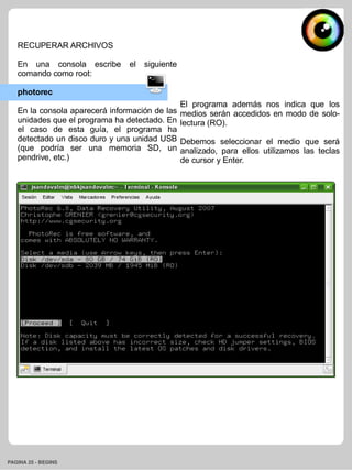 RECUPERAR ARCHIVOS

   En una consola escribe       el   siguiente
   comando como root:

   photorec
                                                 El programa además nos indica que los
   En la consola aparecerá información de las    medios serán accedidos en modo de solo-
   unidades que el programa ha detectado. En     lectura (RO).
   el caso de esta guía, el programa ha
   detectado un disco duro y una unidad USB      Debemos seleccionar el medio que será
   (que podría ser una memoria SD, un            analizado, para ellos utilizamos las teclas
   pendrive, etc.)                               de cursor y Enter.




PAGINA 25 ­ BEGINS
 