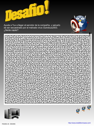 Ayuda a Tux a llegar al servidor de la compañía, y salvarlo
  de ser secuestrado por el malvado virus Guindous2003.
  ¿Serás capáz?




                                                                http://www.onebillionmazes.com/
PAGINA 29 ­ BEGINS
 