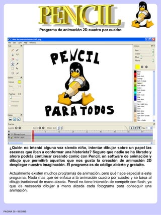 Programa de animación 2D cuadro por cuadro




    ¿Quién no intentó alguna vez siendo niño, intentar dibujar sobre un papel las
    escenas que iban a conformar una historieta? Seguro que nadie se ha librado y
    ahora podrás continuar creando comic con Pencil, un software de animación y
    dibujo que permitirá aquellos que nos gusta la creación de animación 2D
    desplegar nuestra imaginación. El programa es de código abierto y gratuito.

    Actualmente existen muchos programas de animación, pero qué hace especial a este
    programa. Nada mas que se enfoca a la animación cuadro por cuadro y se basa al
    dibujo tradicional de mano alzada. Pencil no tiene intención de competir con flash, ya
    que es necesario dibujar a mano alzada cada fotograma para conseguir una
    animación.




PAGINA 30 ­ BEGINS
 