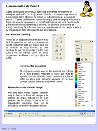 Herramientas de Pencil
     Sobre una pizarra que incluye todos los elementos necesarios en
     cualquier aplicación de dibujo te encontrarás con diversas opciones: la
     herramienta lápiz, el pincel de dibujo, el cubo de pintura, la goma de
     borrar… Tienes también una herramienta que permite ampliar o reducir el
     tapiz, un selector de colores, un modificador de curvas, una herramienta
     para mover objetos dentro de la escena. En esencia, un entorno de
     trabajo intuitivo y fácil de usar, sobre el que sólo debes dar rienda suelta a
     tu imaginación para conseguir lo que te propones.
    Herramientas de dibujo

    Pencil es un programa de animación muy
    fácil de aprender, en estos momentos se
    puede encontrar sólo en ingles pero no
    se asusten es muy intuitivo ya que
    muchas de las herramientas con las que
    cuenta ya las hemos visto en otros
    programas de dibujo como por ejemplo
    Gimp.


                     Herramientas de colores

                     El programa cuenta con su herramienta de colores
                     en la cual puedes modificar el color que más te
                     agrade una vez añadido dando doble click sobre el
                     color se abre una pequeña ventana en la cual
                     puedes colocar el nombre del color nuevo.

       Herramientas de línea de tiempo

       Por otro lado Pencil cuenta también
       con su barra de línea de tiempo y la
       clásica de papel cebolla en la cual
       puedes ver un dibujo sobre otro, su
       reproductor integrado para ver la
       secuencia de como va nuestro trabajo.




PAGINA 31 ­ BEGINS
 