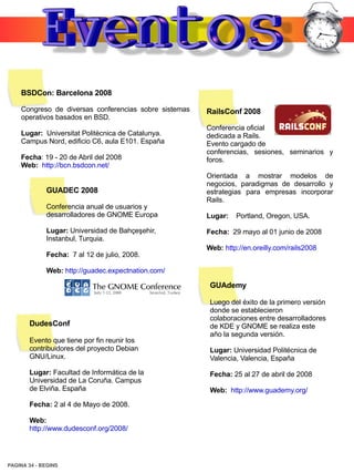 BSDCon: Barcelona 2008

    Congreso de diversas conferencias sobre sistemas   RailsConf 2008
    operativos basados en BSD.
                                                       Conferencia oficial
    Lugar: Universitat Politècnica de Catalunya.       dedicada a Rails.
    Campus Nord, edificio C6, aula E101. España        Evento cargado de
                                                       conferencias, sesiones, seminarios y
    Fecha: 19 - 20 de Abril del 2008                   foros.
    Web: http://bcn.bsdcon.net/
                                                       Orientada a mostrar modelos de
                                                       negocios, paradigmas de desarrollo y
             GUADEC 2008                               estrategias para empresas incorporar
                                                       Rails.
             Conferencia anual de usuarios y
             desarrolladores de GNOME Europa           Lugar:   Portland, Oregon, USA.

             Lugar: Universidad de Bahçeşehir,         Fecha: 29 mayo al 01 junio de 2008
             Instanbul, Turquia.
                                                       Web: http://en.oreilly.com/rails2008
             Fecha: 7 al 12 de julio, 2008.

             Web: http://guadec.expectnation.com/

                                                        GUAdemy

                                                        Luego del éxito de la primero versión
                                                        donde se establecieron
                                                        colaboraciones entre desarrolladores
       DudesConf                                        de KDE y GNOME se realiza este
                                                        año la segunda versión.
       Evento que tiene por fin reunir los
       contribuidores del proyecto Debian               Lugar: Universidad Politécnica de
       GNU/Linux.                                       Valencia, Valencia, España
       Lugar: Facultad de Informática de la             Fecha: 25 al 27 de abril de 2008
       Universidad de La Coruña. Campus
       de Elviña. España                                Web: http://www.guademy.org/
       Fecha: 2 al 4 de Mayo de 2008.

       Web:
       http://www.dudesconf.org/2008/




PAGINA 34 ­ BEGINS
 