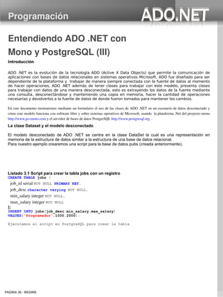 Programación

 Entendiendo ADO .NET con 
 Mono y PostgreSQL (III)
 Introducción

 ADO .NET es la evolución de la tecnología ADO (Active X Data Objects) que permite la comunicación de
 aplicaciones con bases de datos relacionales en sistemas operativos Microsoft, ADO fue diseñado para ser
 dependiente de la plataforma y trabajar de manera siempre conectada con la fuente de datos al momento
 de hacer operaciones, ADO .NET además de tener clases para trabajar con este modelo, presenta clases
 para trabajar con datos de una manera desconectada, esto es extrayendo los datos de la fuente mediante
 una consulta, desconectándose y manteniendo una copia en memoria, hacer la cantidad de operaciones
 necesarias y devolverlos a la fuente de datos de donde fueron tomados para mantener los cambios.

 En este documento mostraremos mediante un formulario el uso de las clases de ADO .NET en un escenario de datos desconectado y 
 cómo este modelo funciona con software libre y sobre sistemas operativos de Microsoft, usando  la plataforma .Net del proyecto mono 
 http://www.go­mono.com y el servidor de bases de datos PostgreSQL http://www.postgresql.org .
 La clase Dataset y el modelo desconectado

 El modelo desconectado de ADO .NET se centra en la clase DataSet la cual es una representación en
 memoria de la estructura de datos similar a la estructura de una base de datos relacional.
 Para nuestro ejemplo crearemos una script para la base de datos pubs (creada anteriormente).




 Listado 3.1 Script para crear la tabla jobs con un registro
 CREATE TABLE jobs (
   job_id serial NOT NULL PRIMARY KEY,
   job_desc character varying NOT NULL,
   min_salary integer NOT NULL,
   max_salary integer NOT NULL
 );
 INSERT INTO jobs(job_desc,min_salary,max_salary)
 VALUES('Programador',1000,2000);

 Ejecutamos el script en PostgreSQL para crear la tabla.




PAGINA 36 ­ BEGINS
 