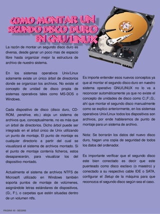 La razón de montar un segundo disco duro es 
 diversa, desde ganar un poco mas de espacio 
 libre  hasta  organizar  mejor  la  estructura  de 
 archivo de nuestro sistema.

 En  los  sistemas  operativos  Unix/Linux 
 solamente  existe  un  único  árbol  de  directorios     Es importe entender esos nuevos conceptos ya 
 donde  se  organizan  los  archivos.  No  existe  el     que al montar el segundo disco duro en nuestro 
 concepto  de  unidad  de  disco  propia  de              sistema  operativo  GNU/LINUX  no  lo  va  a 
 sistemas  operativos  tales  como  MS­DOS  o             reconocer automáticamente ya que no existe el 
 Windows.                                                 concepto de unidades de disco como C:,F:,G:, 
                                                          ahí que montar el segundo disco manualmente 
 Cada  dispositivo  de  disco  (disco  duro,  CD­         como se explico anteriormente, en los sistemas 
 ROM,  pendrive,  etc.)  aloja  un  sistema  de           operativos Unix/Linux todos los dispositivos son 
 archivos que, conceptualmente, no es más que             archivos,  por  ende  hablaremos  de  punto  de 
 un  árbol  de  directorios.  Dicho árbol puede ser       montaje para un sistema de archivo.
 integrado  en  el  árbol  único  de  Unix  utilizando 
 un  punto  de  montaje.  El  punto  de  montaje  es      Nota:  Se  borrarán  los  datos  del  nuevo  disco 
 cualquier  directorio  a  partir  del  cual  se          duro,  hagan una  copia  de  seguridad de  todos 
 visualizará  el sistema de archivos  montado. Si         los datos del ordenador.
 el  punto  de  montaje  contenía  ficheros,  estos 
 desaparecerán,  para  visualizar  los  del           Es  importante  verificar  que  el  segundo  disco 
 dispositivo montado.                                 este  bien  conectado  es  decir  que  este 
                                                      puenteado  como  disco  esclavo  (o  maestro)  y 
 Actualmente  el  sistema  de  archivos  NTFS  de  conectado  a  su  respectivo  cable  IDE  o  SATA, 
 Microsoft  utilizado  en  Windows  también  configurar  el  Setup  de  la  máquina  para  que 
 soporta  puntos  de  montaje  de  volúmenes,  reconozca el segundo disco según sea el caso.
 asignándole  letras  estándares  de  dispositivos, 
 (G:,  F:), o  carpetas  que  estén situadas  dentro 
 de un volumen ntfs.


PAGINA 45 ­ BEGINS
 
