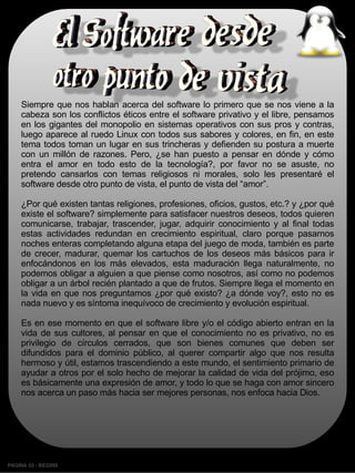 Siempre que nos hablan acerca del software lo primero que se nos viene a la
    cabeza son los conflictos éticos entre el software privativo y el libre, pensamos
    en los gigantes del monopolio en sistemas operativos con sus pros y contras,
    luego aparece al ruedo Linux con todos sus sabores y colores, en fin, en este
    tema todos toman un lugar en sus trincheras y defienden su postura a muerte
    con un millón de razones. Pero, ¿se han puesto a pensar en dónde y cómo
    entra el amor en todo esto de la tecnología?, por favor no se asuste, no
    pretendo cansarlos con temas religiosos ni morales, solo les presentaré el
    software desde otro punto de vista, el punto de vista del “amor”.

    ¿Por qué existen tantas religiones, profesiones, oficios, gustos, etc.? y ¿por qué
    existe el software? simplemente para satisfacer nuestros deseos, todos quieren
    comunicarse, trabajar, trascender, jugar, adquirir conocimiento y al final todas
    estas actividades redundan en crecimiento espiritual, claro porque pasarnos
    noches enteras completando alguna etapa del juego de moda, también es parte
    de crecer, madurar, quemar los cartuchos de los deseos más básicos para ir
    enfocándonos en los más elevados, esta maduración llega naturalmente, no
    podemos obligar a alguien a que piense como nosotros, así como no podemos
    obligar a un árbol recién plantado a que de frutos. Siempre llega el momento en
    la vida en que nos preguntamos ¿por qué existo? ¿a dónde voy?, esto no es
    nada nuevo y es síntoma inequívoco de crecimiento y evolución espiritual.

    Es en ese momento en que el software libre y/o el código abierto entran en la
    vida de sus cultores, al pensar en que el conocimiento no es privativo, no es
    privilegio de círculos cerrados, que son bienes comunes que deben ser
    difundidos para el dominio público, al querer compartir algo que nos resulta
    hermoso y útil, estamos trascendiendo a este mundo, el sentimiento primario de
    ayudar a otros por el solo hecho de mejorar la calidad de vida del prójimo, eso
    es básicamente una expresión de amor, y todo lo que se haga con amor sincero
    nos acerca un paso más hacia ser mejores personas, nos enfoca hacia Dios.




PAGINA 53 ­ BEGINS
 