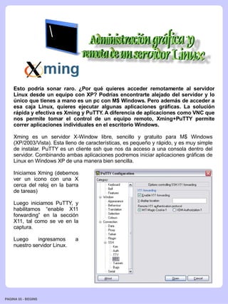 Esto podría sonar raro. ¿Por qué quieres acceder remotamente al servidor
    Linux desde un equipo con XP? Podrías encontrarte alejado del servidor y lo
    único que tienes a mano es un pc con M$ Windows. Pero además de acceder a
    esa caja Linux, quieres ejecutar algunas aplicaciones gráficas. La solución
    rápida y efectiva es Xming y PuTTY. A diferencia de aplicaciones como VNC que
    nos permite tomar el control de un equipo remoto, Xming+PuTTY permite
    correr aplicaciones individuales en el escritorio Windows.

    Xming es un servidor X-Window libre, sencillo y gratuito para M$ Windows
    (XP/2003/Vista). Esta lleno de características, es pequeño y rápido, y es muy simple
    de instalar. PuTTY es un cliente ssh que nos da acceso a una consola dentro del
    servidor. Combinando ambas aplicaciones podremos iniciar aplicaciones gráficas de
    Linux en Windows XP de una manera bien sencilla.

    Iniciamos Xming (debemos
    ver un icono con una X
    cerca del reloj en la barra
    de tareas)

    Luego iniciamos PuTTY, y
    habilitamos “enable X11
    forwarding” en la sección
    X11, tal como se ve en la
    captura.

    Luego     ingresamos      a
    nuestro servidor Linux.




PAGINA 55 ­ BEGINS
 